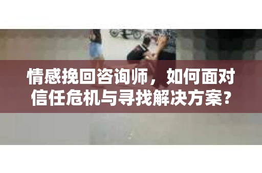 情感挽回咨询师,如何面对信任危机与寻找解决方案? 情感挽回咨询师,如何面对信任危机与寻找解决方案?