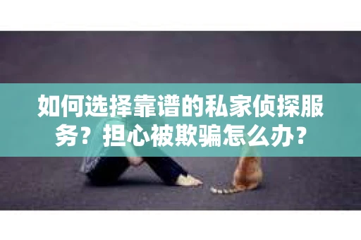 如何选择靠谱的私家侦探服务？担心被欺骗怎么办？