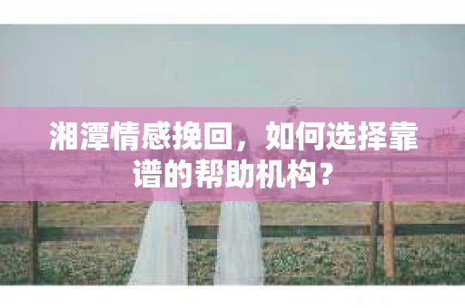 湘潭情感挽回，如何选择靠谱的帮助机构？