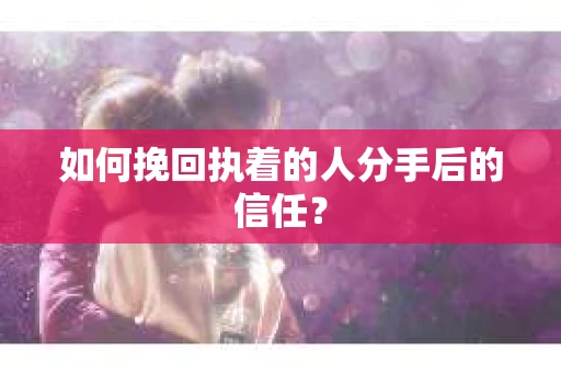 如何挽回执着的人分手后的信任？