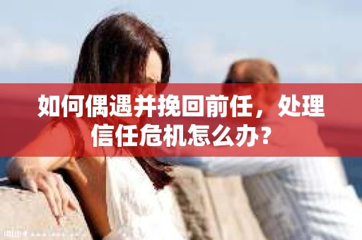 如何偶遇并挽回前任，处理信任危机怎么办？