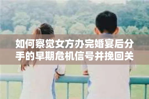 如何察觉女方办完婚宴后分手的早期危机信号并挽回关系？
