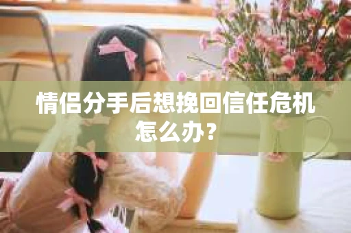 情侣分手后想挽回信任危机怎么办？