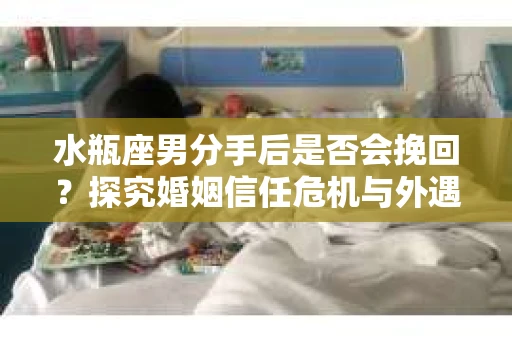 水瓶座男分手后是否会挽回？探究婚姻信任危机与外遇嫌疑的应对策略
