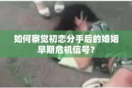 如何察觉初恋分手后的婚姻早期危机信号？