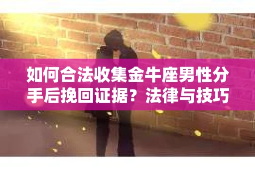 如何合法收集金牛座男性分手后挽回证据？法律与技巧的双重指导