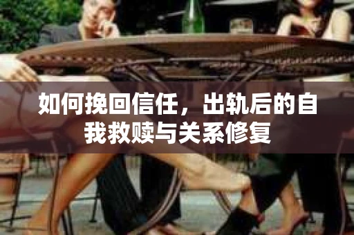 如何挽回信任，出轨后的自我救赎与关系修复