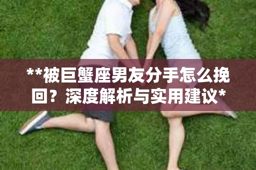 **被巨蟹座男友分手怎么挽回？深度解析与实用建议**