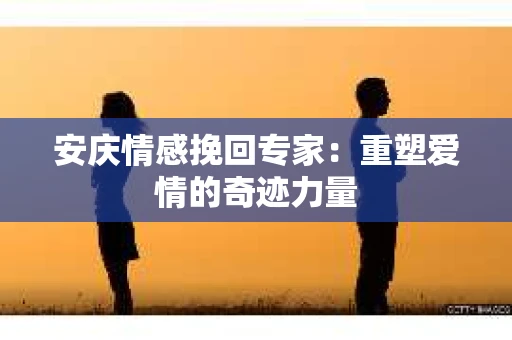 安庆情感挽回专家：重塑爱情的奇迹力量