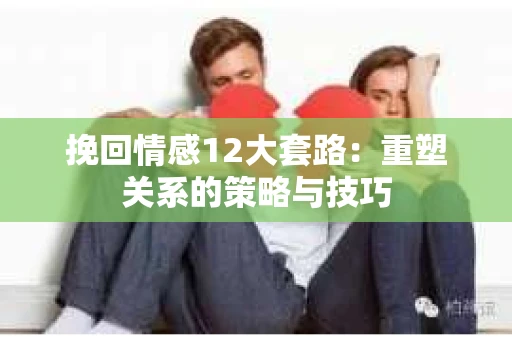 挽回情感12大套路：重塑关系的策略与技巧