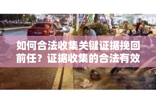 如何合法收集关键证据挽回前任？证据收集的合法有效方案