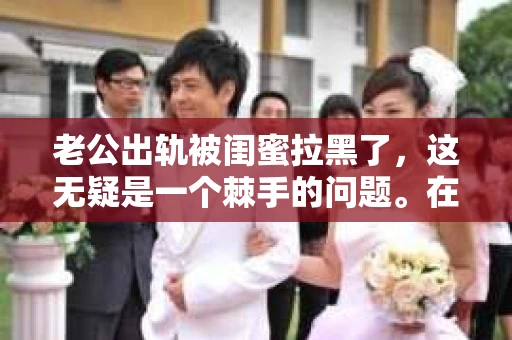 老公出轨被闺蜜拉黑了，这无疑是一个棘手的问题。在这个问题上，我想要和大家分享一下我的看法和经历，希望能给大家带来一些启示。