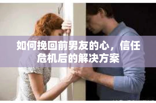 如何挽回前男友的心，信任危机后的解决方案