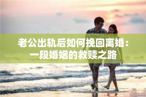 老公出轨后如何挽回离婚：一段婚姻的救赎之路