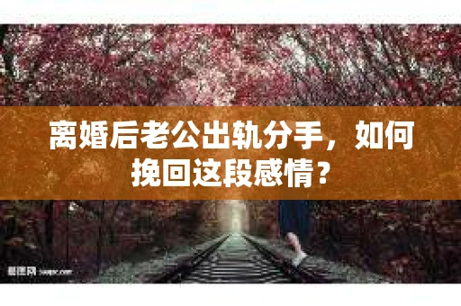 离婚后老公出轨分手，如何挽回这段感情？