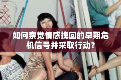 如何察觉情感挽回的早期危机信号并采取行动？