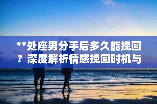 **处座男分手后多久能挽回？深度解析情感挽回时机与策略**