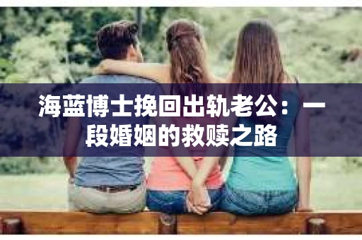 海蓝博士挽回出轨老公：一段婚姻的救赎之路
