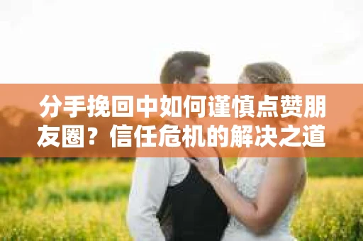 分手挽回中如何谨慎点赞朋友圈?信任危机的解决之道 分手挽回中如何谨慎点赞朋友圈?信任危机的解决之道