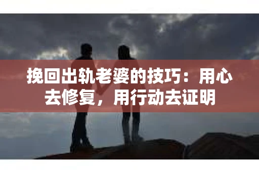 挽回出轨老婆的技巧：用心去修复，用行动去证明
