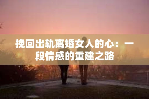 挽回出轨离婚女人的心:一段情感的重建之路 挽回出轨离婚女人的心:一段情感的重建之路