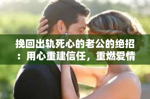 挽回出轨死心的老公的绝招：用心重建信任，重燃爱情火花
