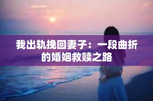 我出轨挽回妻子：一段曲折的婚姻救赎之路