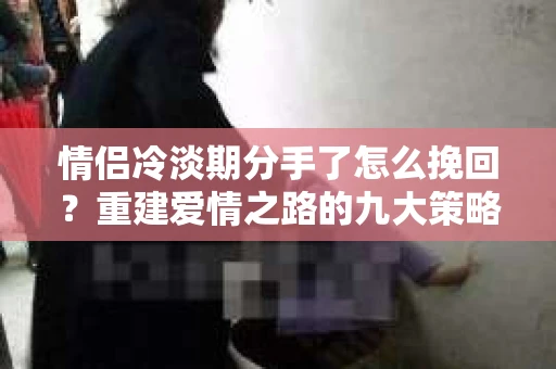 情侣冷淡期分手了怎么挽回？重建爱情之路的九大策略