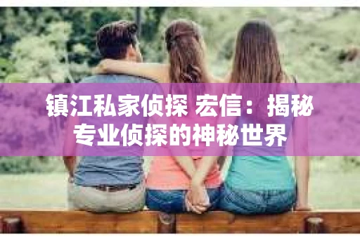 镇江私家侦探 宏信:揭秘专业侦探的神秘世界 镇江私家侦探 宏信:揭秘专业侦探的神秘世界