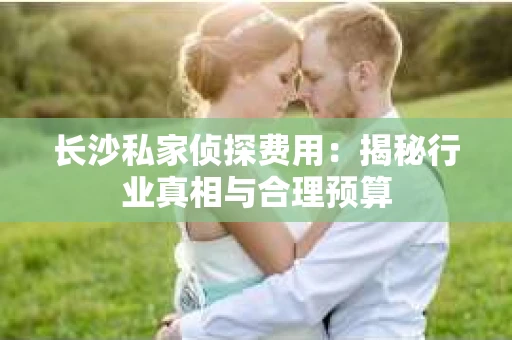 长沙私家侦探费用：揭秘行业真相与合理预算