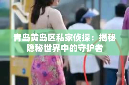 青岛黄岛区私家侦探：揭秘隐秘世界中的守护者