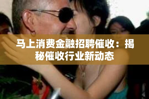 马上消费金融招聘催收：揭秘催收行业新动态