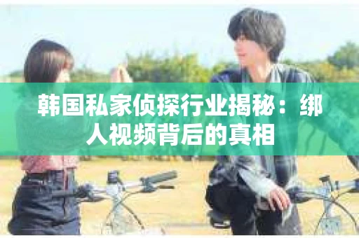 韩国私家侦探行业揭秘：绑人视频背后的真相