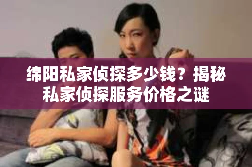 绵阳私家侦探多少钱？揭秘私家侦探服务价格之谜