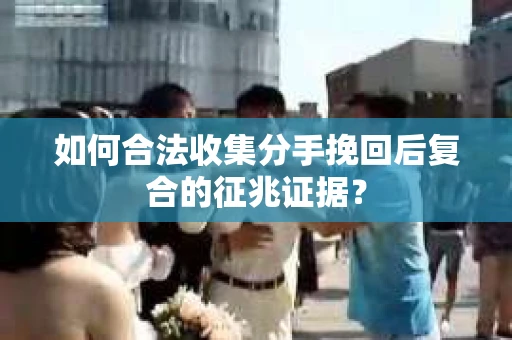 如何合法收集分手挽回后复合的征兆证据？