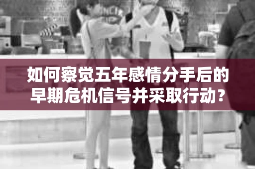 如何察觉五年感情分手后的早期危机信号并采取行动? 如何察觉五年感情分手后的早期危机信号并采取行动?