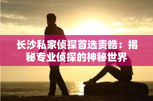 长沙私家侦探首选贵皓：揭秘专业侦探的神秘世界