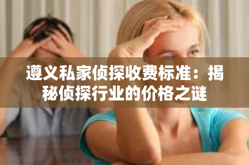 遵义私家侦探收费标准：揭秘侦探行业的价格之谜