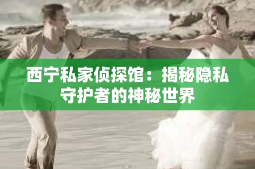 西宁私家侦探馆：揭秘隐私守护者的神秘世界