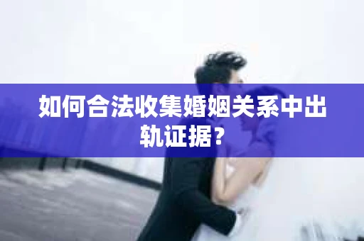 如何合法收集婚姻关系中出轨证据？