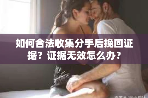 如何合法收集分手后挽回证据？证据无效怎么办？