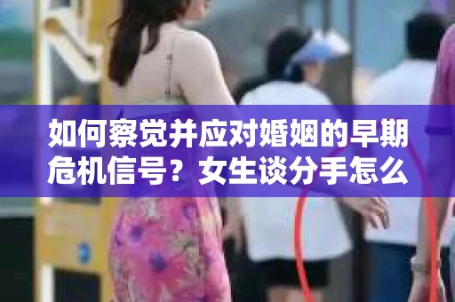 如何察觉并应对婚姻的早期危机信号？女生谈分手怎么挽回
