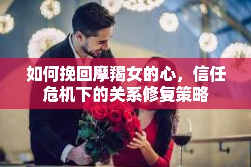 如何挽回摩羯女的心，信任危机下的关系修复策略