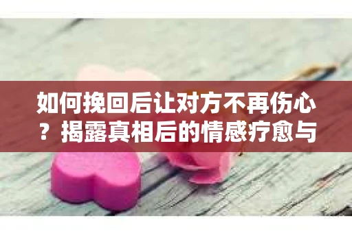 如何挽回后让对方不再伤心？揭露真相后的情感疗愈与前行计划