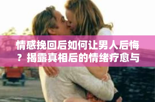 情感挽回后如何让男人后悔？揭露真相后的情绪疗愈与人生决策