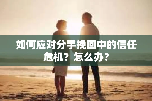 如何应对分手挽回中的信任危机？怎么办？