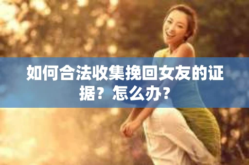 如何合法收集挽回女友的证据？怎么办？