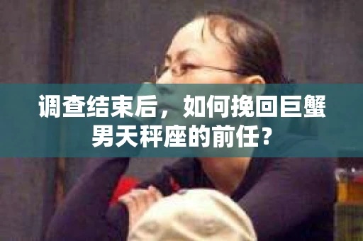 调查结束后，如何挽回巨蟹男天秤座的前任？