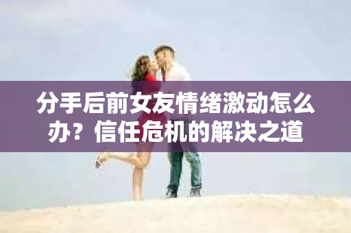分手后前女友情绪激动怎么办?信任危机的解决之道 分手后前女友情绪激动怎么办?信任危机的解决之道