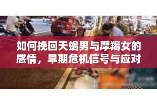 如何挽回天蝎男与摩羯女的感情，早期危机信号与应对策略